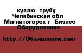  куплю  трубу  - Челябинская обл., Магнитогорск г. Бизнес » Оборудование   